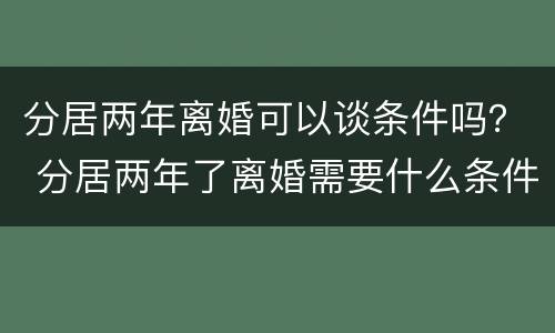 分居两年离婚可以谈条件吗？ 分居两年了离婚需要什么条件