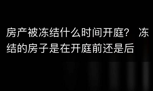 房产被冻结什么时间开庭？ 冻结的房子是在开庭前还是后