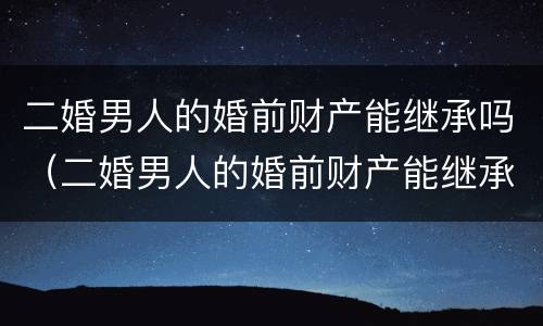 二婚男人的婚前财产能继承吗（二婚男人的婚前财产能继承吗现在）