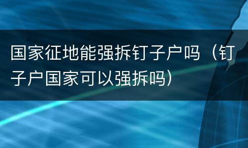 国家征地能强拆钉子户吗（钉子户国家可以强拆吗）