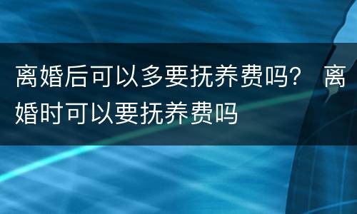 离婚后可以多要抚养费吗？ 离婚时可以要抚养费吗