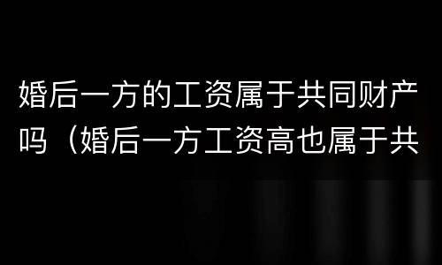 婚后一方的工资属于共同财产吗（婚后一方工资高也属于共同财产）