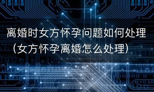 离婚时女方怀孕问题如何处理（女方怀孕离婚怎么处理）