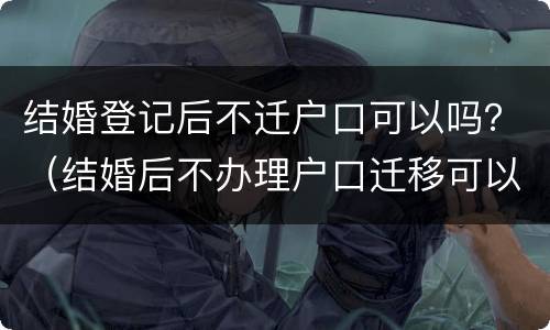 结婚登记后不迁户口可以吗？（结婚后不办理户口迁移可以吗）