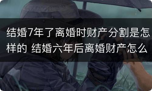 结婚7年了离婚时财产分割是怎样的 结婚六年后离婚财产怎么分