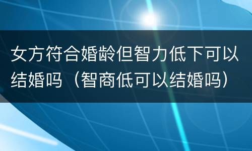 女方符合婚龄但智力低下可以结婚吗（智商低可以结婚吗）