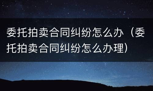 委托拍卖合同纠纷怎么办（委托拍卖合同纠纷怎么办理）