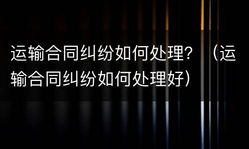 运输合同纠纷如何处理？（运输合同纠纷如何处理好）