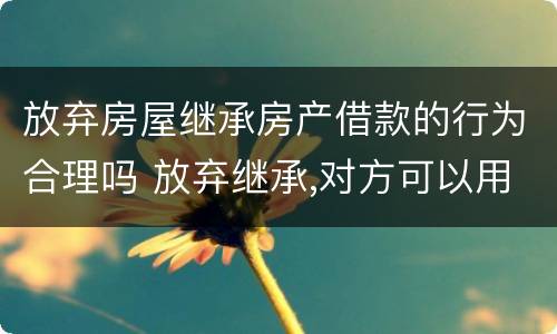 放弃房屋继承房产借款的行为合理吗 放弃继承,对方可以用房子贷款吗