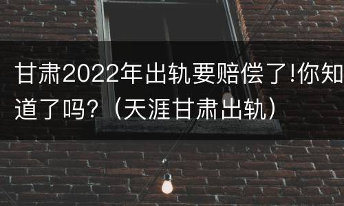 甘肃2022年出轨要赔偿了!你知道了吗?（天涯甘肃出轨）