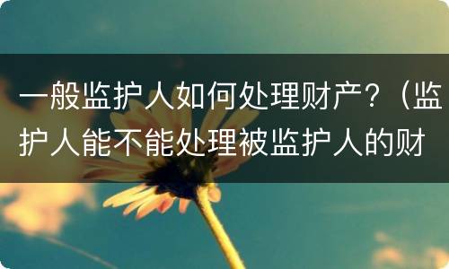 一般监护人如何处理财产?（监护人能不能处理被监护人的财产）