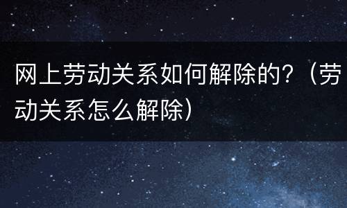 网上劳动关系如何解除的?（劳动关系怎么解除）