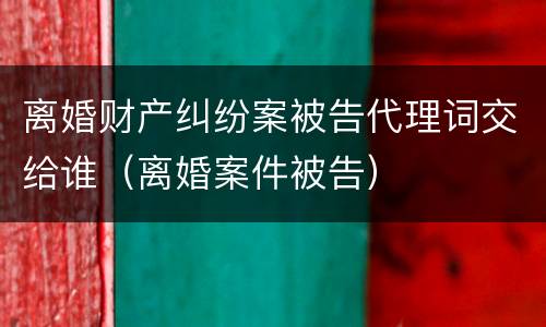 离婚财产纠纷案被告代理词交给谁（离婚案件被告）
