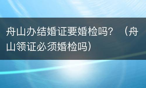 舟山办结婚证要婚检吗？（舟山领证必须婚检吗）