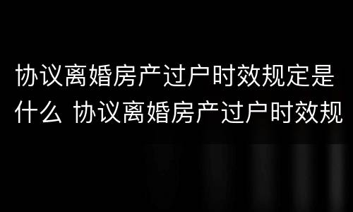 协议离婚房产过户时效规定是什么 协议离婚房产过户时效规定是什么样的