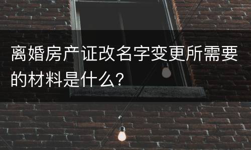 离婚房产证改名字变更所需要的材料是什么？