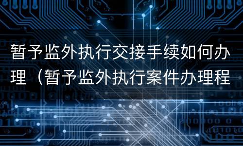 暂予监外执行交接手续如何办理（暂予监外执行案件办理程序的规定）