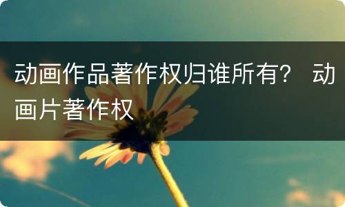 动画作品著作权归谁所有？ 动画片著作权