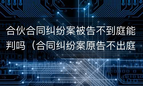 合伙合同纠纷案被告不到庭能判吗（合同纠纷案原告不出庭可以吗）