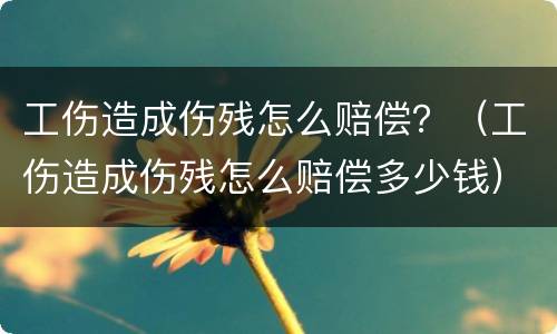 工伤造成伤残怎么赔偿？（工伤造成伤残怎么赔偿多少钱）