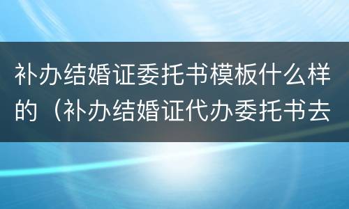 补办结婚证委托书模板什么样的（补办结婚证代办委托书去哪里办）