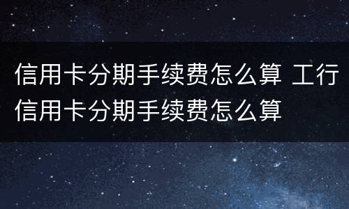 信用卡分期手续费怎么算 工行信用卡分期手续费怎么算