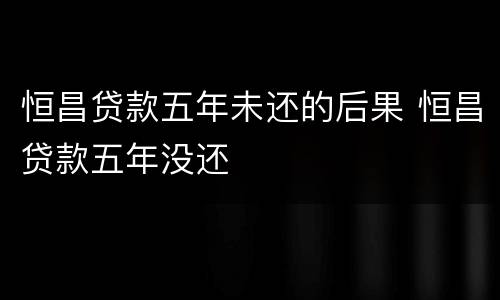 恒昌贷款五年未还的后果 恒昌贷款五年没还