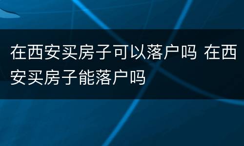 在西安买房子可以落户吗 在西安买房子能落户吗