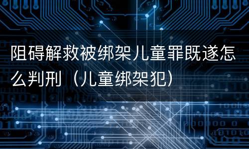阻碍解救被绑架儿童罪既遂怎么判刑（儿童绑架犯）