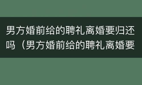 男方婚前给的聘礼离婚要归还吗（男方婚前给的聘礼离婚要归还吗现在）