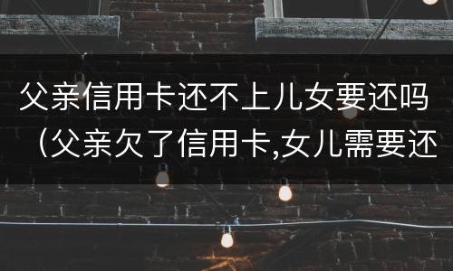 父亲信用卡还不上儿女要还吗（父亲欠了信用卡,女儿需要还吗）