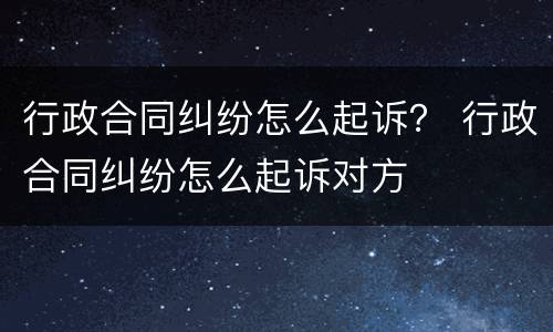 行政合同纠纷怎么起诉？ 行政合同纠纷怎么起诉对方