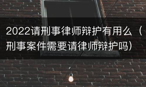 2022请刑事律师辩护有用么（刑事案件需要请律师辩护吗）
