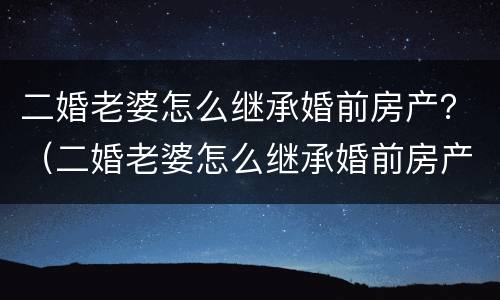 二婚老婆怎么继承婚前房产？（二婚老婆怎么继承婚前房产的）