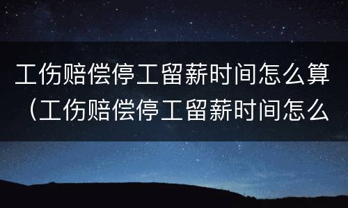 工伤赔偿停工留薪时间怎么算（工伤赔偿停工留薪时间怎么算出来的）