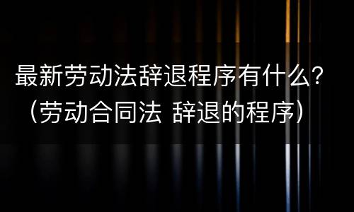 最新劳动法辞退程序有什么？（劳动合同法 辞退的程序）