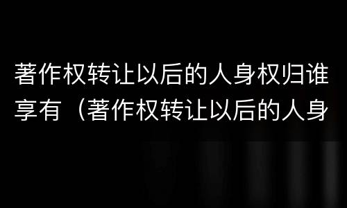 著作权转让以后的人身权归谁享有（著作权转让以后的人身权归谁享有）