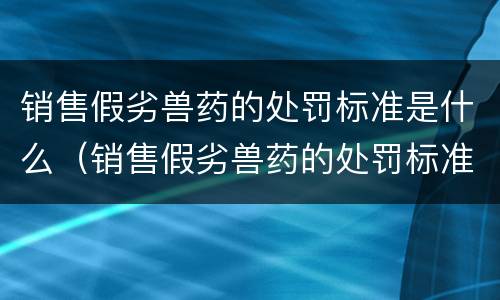 销售假劣兽药的处罚标准是什么（销售假劣兽药的处罚标准是什么法律）