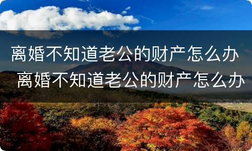 离婚不知道老公的财产怎么办 离婚不知道老公的财产怎么办理