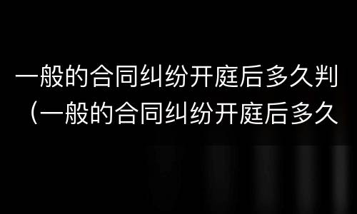 一般的合同纠纷开庭后多久判（一般的合同纠纷开庭后多久判决）