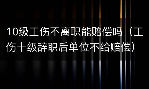 10级工伤不离职能赔偿吗（工伤十级辞职后单位不给赔偿）