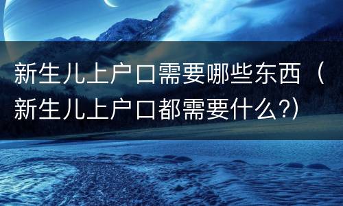 新生儿上户口需要哪些东西（新生儿上户口都需要什么?）