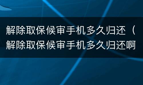 解除取保候审手机多久归还（解除取保候审手机多久归还啊）