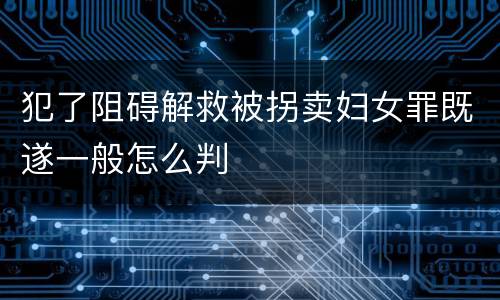 犯了阻碍解救被拐卖妇女罪既遂一般怎么判