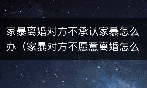 家暴离婚对方不承认家暴怎么办（家暴对方不愿意离婚怎么办）