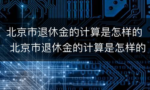 北京市退休金的计算是怎样的 北京市退休金的计算是怎样的呢
