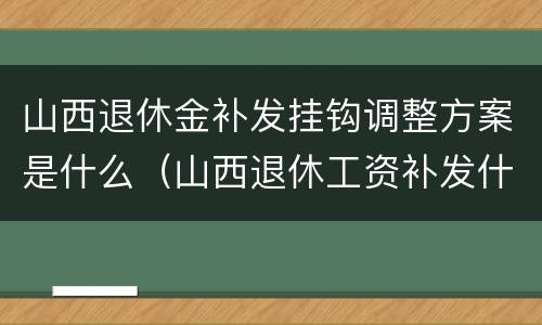 山西退休金补发挂钩调整方案是什么（山西退休工资补发什么时候发放）