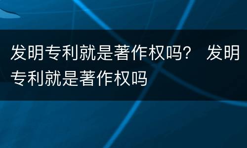 发明专利就是著作权吗？ 发明专利就是著作权吗