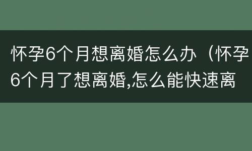 怀孕6个月想离婚怎么办（怀孕6个月了想离婚,怎么能快速离婚）