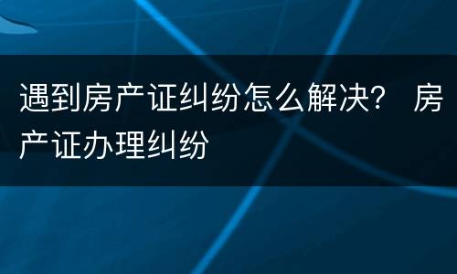 遇到房产证纠纷怎么解决？ 房产证办理纠纷